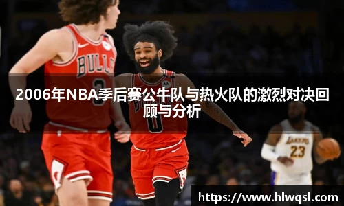 2006年NBA季后赛公牛队与热火队的激烈对决回顾与分析