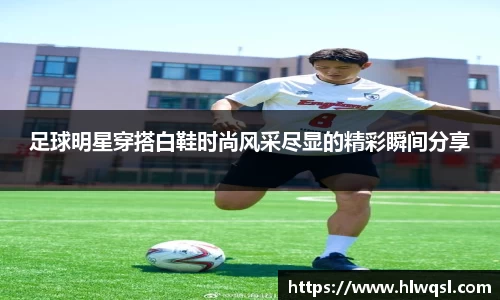 足球明星穿搭白鞋时尚风采尽显的精彩瞬间分享